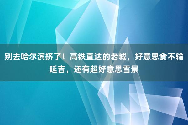 别去哈尔滨挤了！高铁直达的老城，好意思食不输延吉，还有超好意思雪景
