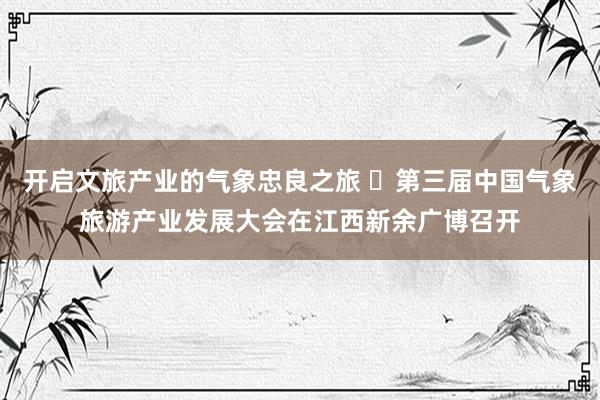 开启文旅产业的气象忠良之旅 ​第三届中国气象旅游产业发展大会在江西新余广博召开