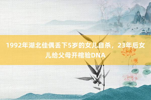 1992年湖北佳偶丢下5岁的女儿自杀，23年后女儿给父母开棺验DNA