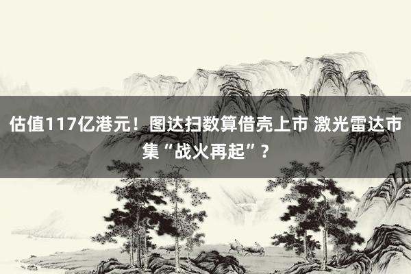 估值117亿港元！图达扫数算借壳上市 激光雷达市集“战火再起”？